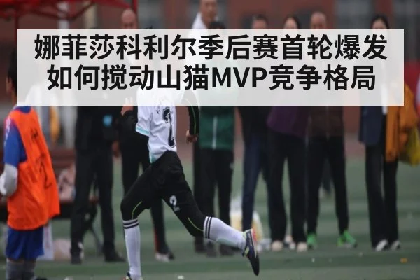 娜菲莎科利尔季后赛首轮爆发如何搅动山猫MVP竞争格局（kaiyun）