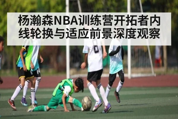 杨瀚森NBA训练营开拓者内线轮换与适应前景深度观察（kaiyun）