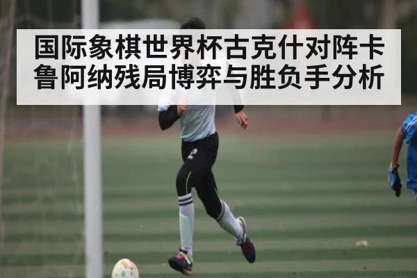 国际象棋世界杯古克什对阵卡鲁阿纳残局博弈与胜负手分析（kaiyun）