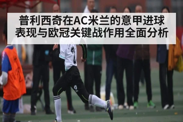 普利西奇在AC米兰的意甲进球表现与欧冠关键战作用全面分析（kaiyun）