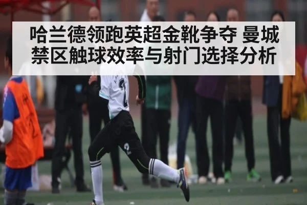 哈兰德领跑英超金靴争夺 曼城禁区触球效率与射门选择分析