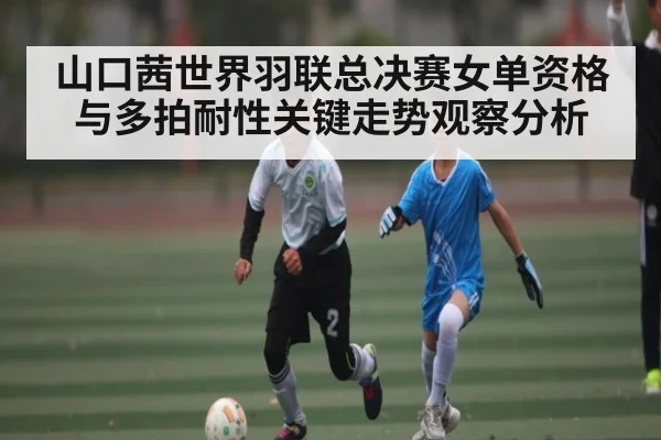 山口茜世界羽联总决赛女单资格与多拍耐性关键走势观察分析