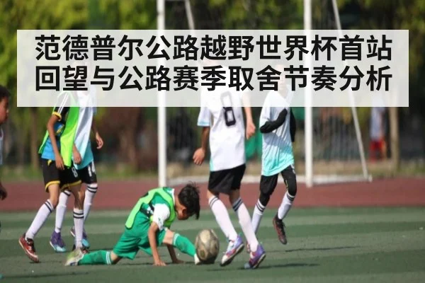 范德普尔公路越野世界杯首站回望与公路赛季取舍节奏分析