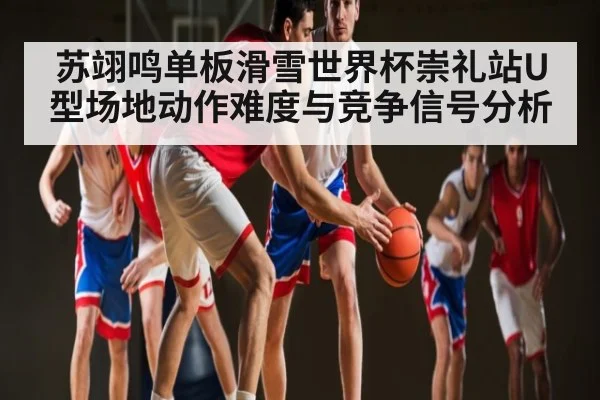 苏翊鸣单板滑雪世界杯崇礼站U型场地动作难度与竞争信号分析（kaiyun）